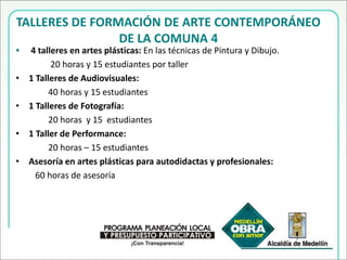 TALLERES DE FORMACIÓN DE ARTE CONTEMPORÁNEO DE LA COMUNA 44 talleres en artes plásticas: En las técnicas de Pintura y Dibujo.                 20 horas y 15 estudiantes por taller1 Talleres de Audiovisuales: 40 horas y 15 estudiantes 1 Talleres de Fotografía:               20 horas  y 15  estudiantes 1 Taller de Performance:               20 horas – 15 estudiantesAsesoría en artes plásticas para autodidactas y profesionales:60 horas de asesoría