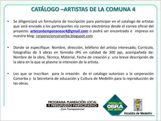 INSCRIPCIÓN  Se diligenciará un formulario de Inscripción que será enviado a los participantes vía correo electrónico desde el correo oficial del proyecto: artecontemporaneoc4@gmail.com o podrá ser encontrado e  impreso en nuestro blog: corporacioncorserba.blogspot.com Donde se especifique: Nombre, dirección, teléfono del artista.Artes visuales:Ficha técnica de la obra y una fotografía en color de la misma. Performance: Anexar propuesta  de performanceArtes audiovisuales:  Anexar  video.El Festival de  Arte Contemporáneo -  Comuna 4, procurará proteger la integridad de  las obras en el estado en que fueron recibidas, sin embargo, no se hace responsable por: calamidades, daños fortuitos, robo, vandalismo, motín, asonada, incendio, temblores o cualquier evento enmarcado dentro de fuerza mayor.  La firma de la ficha de inscripción implica el conocimiento y la aceptación total de los términos del concurso, por lo tanto debe ser dado a conocer a los artistas desde su inscripción.En caso de una instalación especial, su autor deberá enviar información al respecto  e instrucciones y requerimientos de montaje, junto al formulario de inscripción.