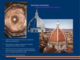 Elementos sostenidos: Cubierta semiesférica o cúpula Cúpula de Santa María de las Flores. Catedral de Florencia. Brunelleschi.. Coloca sobre un espacio octogonal  dos cúpulas superpuestas (una dentro de otra). Coloca unos nervios en cada vértice del octógono y otros dos nervios en cada lado y tramos horizontales que se van aproximando hacia arriba. El óculo se cubre con una linterna.  