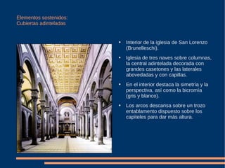 Elementos sostenidos: Cubiertas adinteladas Interior de la iglesia de San Lorenzo (Brunelleschi). Iglesia de tres naves sobre columnas, la central adintelada decorada con grandes casetones y las laterales abovedadas y con capillas. En el interior destaca la simetría y la perspectiva, así como la bicromía (gris y blanco). Los arcos descansa sobre un trozo entablamento dispuesto sobre los capiteles para dar más altura.  