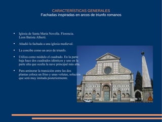 CARACTERÍSTICAS GENERALES Fachadas   inspiradas en arcos de triunfo romanos Iglesia de Santa María Novella. Florencia. Leon Batista Alberti. Añadió la fachada a una iglesia medieval.  La concibe como un arco de triunfo. Utiliza como módulo el cuadrado. En la parte baja hace dos cuadrados idénticos y uno en la parte alta que oculta la nave principal más alta.  Para aminorar la transición entre las dos plantas coloca un friso y unas volutas, solución que será muy imitada posteriormente. 