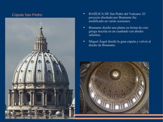 Cúpula San Pedro BASÍLICA DE San Pedro del Vaticano. El proyecto diseñado por Bramante fue modificado en varias ocasiones.  Bramante diseñó una planta en forma de cruz griega inscrita en un cuadrado con ábsdes salientes.  Miguel Ángel diseñó la gran cúpula y volvió al diseño de Bramante.  