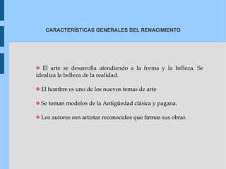 CARACTERÍSTICAS GENERALES DEL RENACIMIENTO El arte se desarrolla atendiendo a la forma y la belleza.  Se idealiza la belleza de la realidad. El hombre es uno de los nuevos temas de arte Se toman modelos de la Antigüedad clásica y pagana. Los autores son artistas reconocidos que firmas sus obras 
