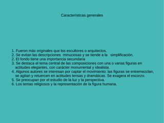 Características generales 1. Fueron más originales que los escultores o arquitectos. 2. Se evitan las descripciones  minuciosas y se tiende a la  simplificación.  2. El fondo tiene una importancia secundaria 3. Se destaca el tema central de las composiciones con una o varias figuras en actitudes elegantes, con carácter monumental y idealista. 4. Algunos autores se interesan por captar el movimiento: las figuras se entremezclan, se agitan y retuercen en actitudes tensas y dramáticas. Se exagera el escorzo. 5. Se preocupan por el estudio de la luz y la perspectiva. 6. Los temas religiosos y la representación de la figura humana. 