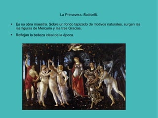 La Primavera. Botticelli. Es su obra maestra. Sobre un fondo tapizado de motivos naturales, surgen las ias figuras de Mercurio y las tres Gracias.  Reflejan la belleza ideal de la época. 