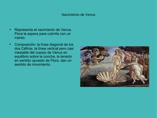 Nacimiento de Venus Representa el nacimiento de Venus.  Flora la espera para cubrirla con un manto.  Composición: la línea diagonal de los dos Céfiros, la línea vertical pero casi inestable del cuerpo de Venus en equilibrio sobre la concha, la tensión en sentido opuesto de Flora, dan un sentido de movimiento.  
