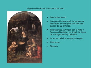 Virgen de las Rocas. Leonorado da Vinci Óleo sobre lienzo.  Composición piramidal. La escena se desarrolla en una gruta con solo dos puntos de luz al fondo.  Representa a la Vírgen con el Niño y San Juan Bautista y un ángel. La figura de la Vírgen es muy delicada.  La luz modela los rostros y cuerpos. Claroscuro Sfumato 