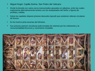 n Miguel Ángel. Capilla Sixtina. San Pedro del Vaticano Divide la bóveda con varios arcos transversales apoyados en pilastras, entre las cuales respresenta alternativamente lunetos con los antepasados del Señor y figuras de profetas y sibilas. Sobre los capiteles dispone jóvenes desnudos (ignudi) que sostienen relieves circulares de bronce. En los tramos pinta escenas del Génesis. Sus pinturas parecen esculturas policromadas.Se interesó por los volúmenes y la monumentalidad.Escorzos y movimiento inestable. 
