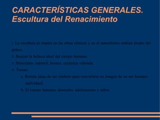 CARACTERÍSTICAS GENERALES. Escultura del Renacimiento 1. La escultura se inspira en las obras clásicas y en el naturalismo realista propio del gótico. 2. Buscan la belleza ideal del cuerpo humano. 3. Materiales: mármol, bronce, cerámica vidriada. 4. Temas:  a. Retrato (deja de ser símbolo para convertirse en imagen de un ser humano individual) b. El cuerpo humano: desnudos, adolescentes y niños. 