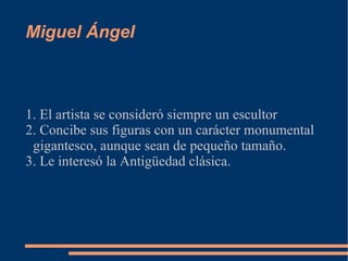 Miguel Ángel 1. El artista se consideró siempre un escultor 2. Concibe sus figuras con un carácter monumental gigantesco, aunque sean de pequeño tamaño. 3. Le interesó la Antigüedad clásica. 