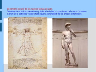 El hombre es uno de los nuevos temas de arte.  Se resucita el antropocentrismo y la teoría de las proporciones del cuerpo humano.  Canon de 8 cabezas y altura total igual a la longitud de los brazos extendidos. 