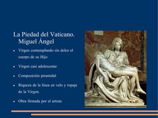 La Piedad del Vaticano. Miguel Ángel Virgen contemplando sin dolor el cuerpo de su Hijo Virgen casi adolescente Composición piramidal Riqueza de la línea en velo y ropaje de la Vírgen.  Obra firmada por el artista 