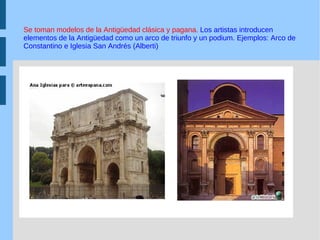 Se toman modelos de la Antigüedad clásica y pagana.  Los artistas introducen elementos de la Antigüedad como un arco de triunfo y un podium. Ejemplos: Arco de Constantino e Iglesia San Andrés (Alberti) 