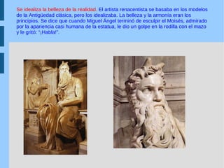 Se idealiza la belleza de la realidad.  El artista renacentista se basaba en los modelos de la Antigüedad clásica, pero los idealizaba. La belleza y la armonía eran los principios. Se dice que cuando Miguel Ángel terminó de esculpir el Moisés, admirado por la apariencia casi humana de la estatua, le dio un golpe en la rodilla con el mazo y le gritó: “¡Habla!”. 