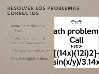 RESOLVER LOS PROBLEMAS
CORRECTOS
• Actúa, no tardes en el
análisis.
• Prioriza lo que da más
valor a tu crecimiento.
• Pide ayuda de inmediato.
• Resuelve rápido y bien.
 
