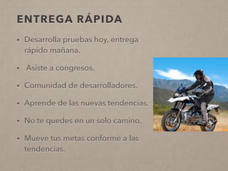 ENTREGA RÁPIDA
• Desarrolla pruebas hoy, entrega
rápido mañana.
• Asiste a congresos.
• Comunidad de desarrolladores.
• Aprende de las nuevas tendencias.
• No te quedes en un solo camino.
• Mueve tus metas conforme a las
tendencias.
 