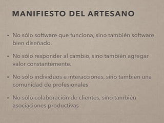 MANIFIESTO DEL ARTESANO
• No sólo software que funciona, sino también software
bien diseñado.
• No sólo responder al cambio, sino también agregar
valor constantemente.
• No sólo individuos e interacciones, sino también una
comunidad de profesionales
• No sólo colaboración de clientes, sino también
asociaciones productivas
 