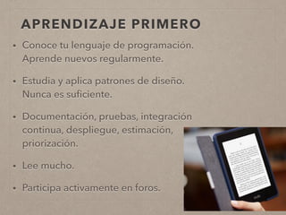 APRENDIZAJE PRIMERO
• Conoce tu lenguaje de programación.
Aprende nuevos regularmente.
• Estudia y aplica patrones de diseño.
Nunca es suﬁciente.
• Documentación, pruebas, integración
continua, despliegue, estimación,
priorización.
• Lee mucho.
• Participa activamente en foros.
 