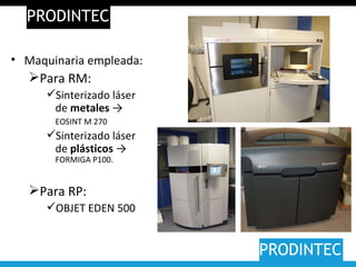 PRODINTEC PRODINTEC Maquinaria empleada: Para RM: Sinterizado láser de  metales  ->  EOSINT M 270   Sinterizado láser de  plásticos  ->  FORMIGA P100. Para RP:  OBJET EDEN 500 
