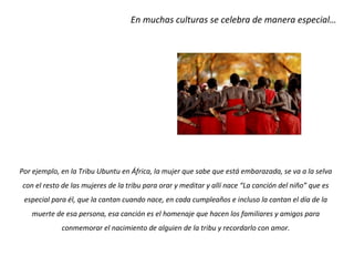 En muchas culturas se celebra de manera especial…




Por ejemplo, en la Tribu Ubuntu en África, la mujer que sabe que está embarazada, se va a la selva
con el resto de las mujeres de la tribu para orar y meditar y allí nace “La canción del niño” que es
 especial para él, que la cantan cuando nace, en cada cumpleaños e incluso la cantan el día de la
   muerte de esa persona, esa canción es el homenaje que hacen los familiares y amigos para
             conmemorar el nacimiento de alguien de la tribu y recordarlo con amor.
 