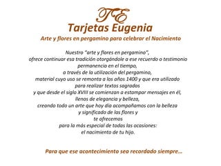 TE
                 Tarjetas Eugenia
     Arte y flores en pergamino para celebrar el Nacimiento

                Nuestro “arte y flores en pergamino”,
ofrece continuar esa tradición otorgándole a ese recuerdo o testimonio
                        permanencia en el tiempo,
               a través de la utilización del pergamino,
   material cuyo uso se remonta a los años 1400 y que era utilizado
                     para realizar textos sagrados
  y que desde el siglo XVIII se comienzan a estampar mensajes en él,
                      llenos de elegancia y belleza,
    creando todo un arte que hoy día acompañamos con la belleza
                        y significado de las flores y
                                te ofrecemos
             para la más especial de todas las ocasiones:
                         el nacimiento de tu hijo.


       Para que ese acontecimiento sea recordado siempre…
 