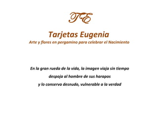 TE
          Tarjetas Eugenia
Arte y flores en pergamino para celebrar el Nacimiento




En la gran rueda de la vida, la imagen viaja sin tiempo
          despoja al hombre de sus harapos
    y lo conserva desnudo, vulnerable a la verdad
 