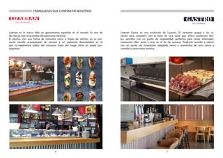 76
CAS A DE PINCHOS
///////////////////////////////////////////////////////////////////////////////////////
Lizarran es la marca líder en gastronomía española en el mundo. Es una de
las marcas más reconocidas del panorama nacional.
El pincho, con una forma de consumo única a través de vitrinas, es su pro-
ducto estrella acompañado de cerveza y un ambiente desenfadado en el
que la experiencia lúdica del consumo fuera del hogar tiene un papel pro-
tagonista.
Lizarran Gastro es una evolución de Lizarran. El consumo grupal y las ra-
ciones para compartir son la base de una carta que ofrece productos fáci-
les, sencillos con un punto de originalidad; perfectos para cenas informales,
momentos after work u ocio en el fin de semana. Producto sencillo y clásico
con un punto de innovación adaptado tanto a momentos de ocio como a
comidas y cenas entre semana.
///////////////////// FRANQUICIAS QUE CONFÍAN EN NOSOTROS
 