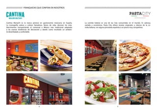 98
///////////////////////////////////////////////////////////////////////////////////////
Cantina Mariachi es la marca pionera en gastronomía mexicana en España.
La iconografía azteca y colores llamativos, llenos de vida, decoran los esta-
blecimientos transportando al comensal a México más tradicional adaptado
a las nuevas tendencias de decoración y dando como resultado un ambien-
te desenfadado y confortable.
La comida italiana es una de las más consumidas en el mundo. Es sabrosa,
variada y económica. Pasta City ofrece recetas originales y clásicas de la co-
mida italiana, con alguna pincelada española a un precio muy competitivo.
///////////////////// FRANQUICIAS QUE CONFÍAN EN NOSOTROS
 