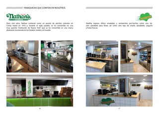 1716
Healthy express ofrece ensaladas y sándwiches pre-hechos como una op-
ción saludable para llevar, así como otro tipo de snacks saludables, yogures
y frutas frescas.
///////////////////////////////////////////////////////////////////////////////////////
Hace cien años, Nathan comenzó como un puesto de perritos calientes en
Coney Island en 1916 y, durante el siglo pasado, se ha convertido en una
muy querida “institución de Nueva York” que se ha convertido en una marca
altamente reconocida en los Estados Unidos y el mundo.
///////////////////// FRANQUICIAS QUE CONFÍAN EN NOSOTROS
 