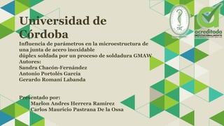 Universidad de
Córdoba
Influencia de parámetros en la microestructura de
una junta de acero inoxidable
dúplex soldada por un proceso de soldadura GMAW
Autores:
Sandra Chacón-Fernández
Antonio Portolés García
Gerardo Romaní Labanda
Presentado por:
Marlon Andres Herrera Ramírez
Carlos Mauricio Pastrana De la Ossa
 