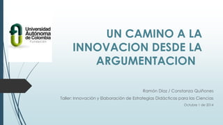 UN CAMINO A LA 
INNOVACION DESDE LA 
ARGUMENTACION 
Ramón Díaz / Constanza Quiñones 
Taller: Innovación y Elaboración de Estrategias Didácticas para las Ciencias 
Octubre 1 de 2014 
 