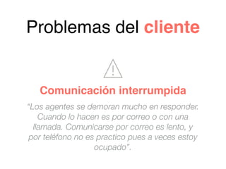 “Los agentes se demoran mucho en responder.
Cuando lo hacen es por correo o con una
llamada. Comunicarse por correo es lento, y
por teléfono no es practico pues a veces estoy
ocupado”.
Problemas del cliente
Comunicación interrumpida
 