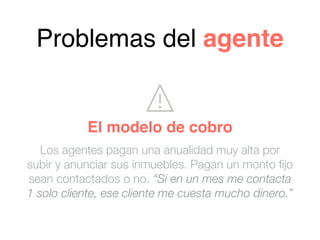 Problemas del agente
Los agentes pagan una anualidad muy alta por
subir y anunciar sus inmuebles. Pagan un monto fijo
sean contactados o no. “Si en un mes me contacta
1 solo cliente, ese cliente me cuesta mucho dinero.”
El modelo de cobro
 