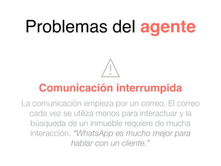 Problemas del agente
La comunicación empieza por un correo. El correo
cada vez se utiliza menos para interactuar y la
búsqueda de un inmueble requiere de mucha
interacción. “WhatsApp es mucho mejor para
hablar con un cliente.”
Comunicación interrumpida
 