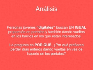 Personas jóvenes “digitales” buscan EN IGUAL
proporción en portales y también dando vueltas
en los barrios en los que están interesados.
La pregunta es POR QUÉ. ¿Por qué preﬁeren
perder días enteros dando vueltas en vez de
hacerlo en los portales?
Análisis
 