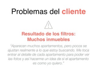 “Aparecen muchos apartamentos, pero pocos se
ajustan realmente a lo que estoy buscando. Me toca
entrar al detalle de cada apartamento para poder ver
las fotos y así hacerme un idea de si el apartamento
es como yo quiero.”
Problemas del cliente
Resultado de los ﬁltros:
Muchos inmuebles
 