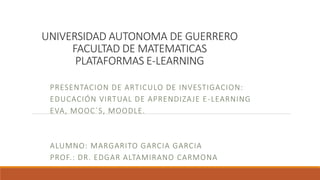 UNIVERSIDAD AUTONOMA DE GUERRERO
FACULTAD DE MATEMATICAS
PLATAFORMAS E-LEARNING
PRESENTACION DE ARTICULO DE INVESTIGACION:
EDUCACIÓN VIRTUAL DE APRENDIZAJE E-LEARNING
EVA, MOOC´S, MOODLE.
ALUMNO: MARGARITO GARCIA GARCIA
PROF.: DR. EDGAR ALTAMIRANO CARMONA
 