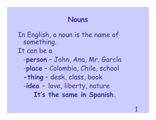 Nouns

In English, a noun is the name of
  something.
It can be a
  -person – John, Ana, Mr. García
  -place – Colombia, Chile, school
  -thing – desk, class, book
  -idea – love, liberty, nature
      It’s the same in Spanish.

                                     1
 