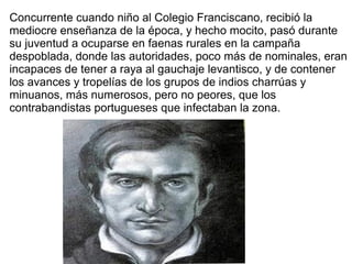 Concurrente cuando niño al Colegio Franciscano, recibió la
mediocre enseñanza de la época, y hecho mocito, pasó durante
su juventud a ocuparse en faenas rurales en la campaña
despoblada, donde las autoridades, poco más de nominales, eran
incapaces de tener a raya al gauchaje levantisco, y de contener
los avances y tropelías de los grupos de indios charrúas y
minuanos, más numerosos, pero no peores, que los
contrabandistas portugueses que infectaban la zona.
 