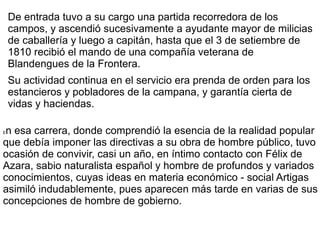 De entrada tuvo a su cargo una partida recorredora de los
campos, y ascendió sucesivamente a ayudante mayor de milicias
de caballería y luego a capitán, hasta que el 3 de setiembre de
1810 recibió el mando de una compañía veterana de
Blandengues de la Frontera.
Su actividad continua en el servicio era prenda de orden para los
estancieros y pobladores de la campana, y garantía cierta de
vidas y haciendas.
En esa carrera, donde comprendió la esencia de la realidad popular
que debía imponer las directivas a su obra de hombre público, tuvo
ocasión de convivir, casi un año, en íntimo contacto con Félix de
Azara, sabio naturalista español y hombre de profundos y variados
conocimientos, cuyas ideas en materia económico - social Artigas
asimiló indudablemente, pues aparecen más tarde en varias de sus
concepciones de hombre de gobierno.
 
