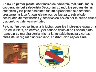 Sobre un primer plantel de trescientos hombres, reclutado con la
cooperación del saladerista Secco, agrupando los peones de las
estancias y los paisanos que acudían a ponerse a sus órdenes,
prestamente tuvo Artigas elementos de fuerza y, sobre todo,
posibilidad de movilizarlos y ponerlos en acción por la buena calida
y abundancia de los montados.
Pero no fue preciso llegar a la lucha, pues los ingleses evacuaron e
Río de la Plata, en derrota, y el señorío colonial de España pudo
reanudar su marcha con la misma lamentable torpeza y cortas
miras de un régimen anquilosado, en disolución espontánea.
 