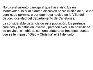 No dice el asiento parroquial que haya visto luz en
Montevideo, lo cual plantea discusión sobre el sitio de su cuna
pero nada permite, creer que haya nacido en la Villa del
Sauce, localidad del departamento de Canelones.
La considerable distancia de esta población, los pésimos
caminos y la estación invernal, parecen excluir la posibilidad
de un viaje, sin objeto, con una criatura de tres días, puesto
que se le impuso "Oleo y Chrisma" el 21 de junio.
 