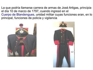 La que podría llamarse carrera de armas de José Artigas, principia
el día 10 de marzo de 1797, cuando ingresó en el
Cuerpo de Blandengues, unidad militar cuyas funciones eran, en lo
principal, funciones de policía y vigilancia.
 