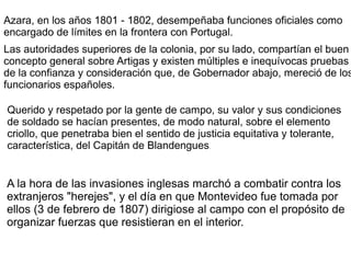 Azara, en los años 1801 - 1802, desempeñaba funciones oficiales como
encargado de límites en la frontera con Portugal.
Las autoridades superiores de la colonia, por su lado, compartían el buen
concepto general sobre Artigas y existen múltiples e inequívocas pruebas
de la confianza y consideración que, de Gobernador abajo, mereció de los
funcionarios españoles.
Querido y respetado por la gente de campo, su valor y sus condiciones
de soldado se hacían presentes, de modo natural, sobre el elemento
criollo, que penetraba bien el sentido de justicia equitativa y tolerante,
característica, del Capitán de Blandengues.
A la hora de las invasiones inglesas marchó a combatir contra los
extranjeros "herejes", y el día en que Montevideo fue tomada por
ellos (3 de febrero de 1807) dirigiose al campo con el propósito de
organizar fuerzas que resistieran en el interior.
 