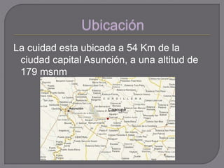 La cuidad esta ubicada a 54 Km de la
ciudad capital Asunción, a una altitud de
179 msnm