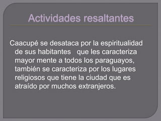 Caacupé se desataca por la espiritualidad
de sus habitantes que les caracteriza
mayor mente a todos los paraguayos,
también se caracteriza por los lugares
religiosos que tiene la ciudad que es
atraído por muchos extranjeros.
