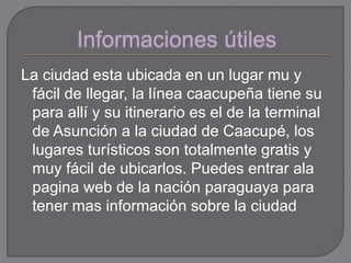 La ciudad esta ubicada en un lugar mu y
fácil de llegar, la línea caacupeña tiene su
para allí y su itinerario es el de la terminal
de Asunción a la ciudad de Caacupé, los
lugares turísticos son totalmente gratis y
muy fácil de ubicarlos. Puedes entrar ala
pagina web de la nación paraguaya para
tener mas información sobre la ciudad