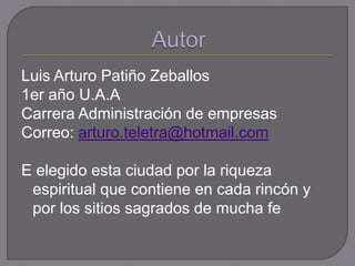 Luis Arturo Patiño Zeballos
1er año U.A.A
Carrera Administración de empresas
Correo: arturo.teletra@hotmail.com
E elegido esta ciudad por la riqueza
espiritual que contiene en cada rincón y
por los sitios sagrados de mucha fe