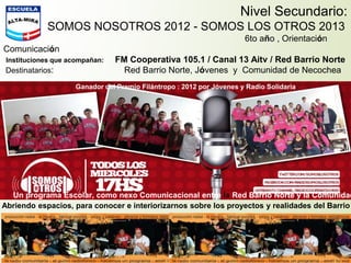 Nivel Secundario:
SOMOS NOSOTROS 2012 - SOMOS LOS OTROS 2013
6to año , Orientación
Comunicación
Instituciones que acompañan: FM Cooperativa 105.1 / Canal 13 Aitv / Red Barrio Norte
Destinatarios: Red Barrio Norte, Jóvenes y Comunidad de Necochea
Un programa Escolar, como nexo Comunicacional entre la Red Barrio Norte y la Comunidad
Abriendo espacios, para conocer e interiorizarnos sobre los proyectos y realidades del Barrio
Ganador del Premio Filántropo : 2012 por Jóvenes y Radio Solidaria
 