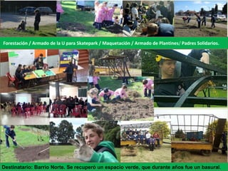 Forestación / Armado de la U para Skatepark / Maquetación / Armado de Plantines/ Padres Solidarios.
Destinatario: Barrio Norte. Se recuperó un espacio verde, que durante años fue un basural.
 